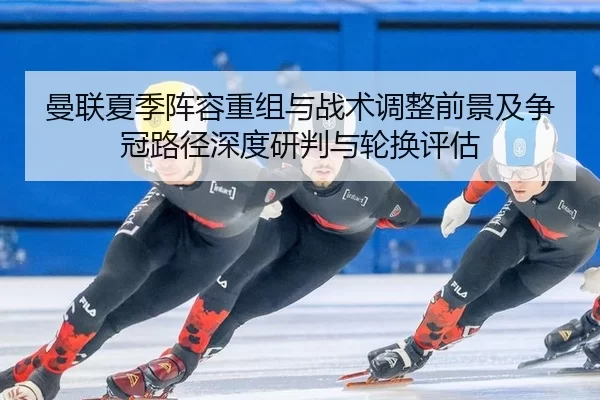 曼联夏季阵容重组与战术调整前景及争冠路径深度研判与轮换评估